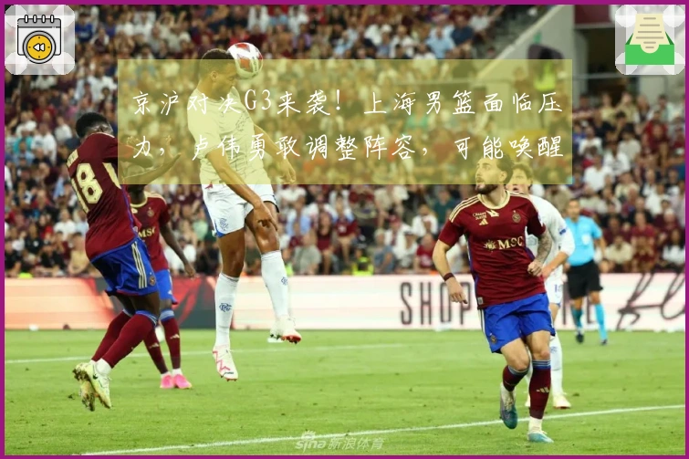 京沪对决G3来袭！上海男篮面临压力，卢伟勇敢调整阵容，可能唤醒昔日国手