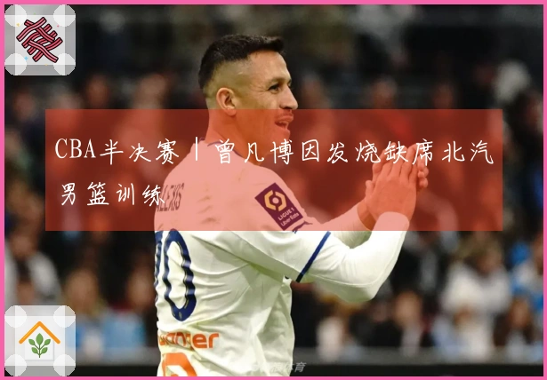 CBA半决赛｜曾凡博因发烧缺席北汽男篮训练