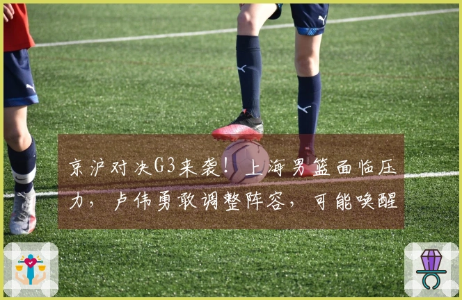 京沪对决G3来袭！上海男篮面临压力，卢伟勇敢调整阵容，可能唤醒昔日国手