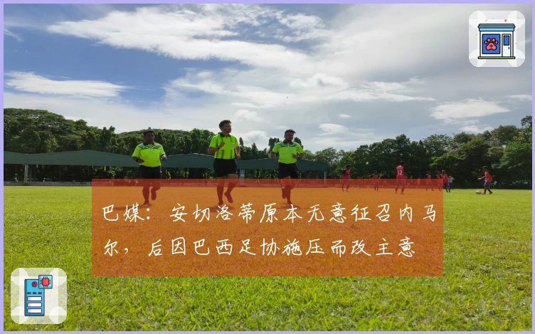 巴媒：安切洛蒂原本无意征召内马尔，后因巴西足协施压而改主意