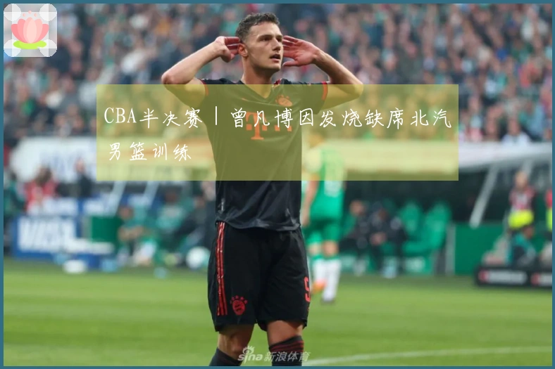 CBA半决赛｜曾凡博因发烧缺席北汽男篮训练